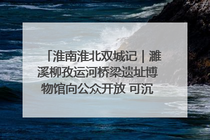 淮南淮北双城记｜濉溪柳孜运河桥梁遗址博物馆向公众开放 可沉浸式触摸历史